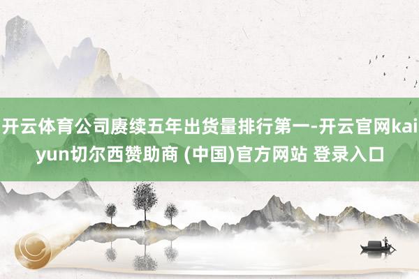 开云体育公司赓续五年出货量排行第一-开云官网kaiyun切尔西赞助商 (中国)官方网站 登录入口