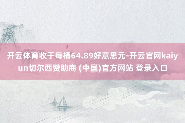 开云体育收于每桶64.89好意思元-开云官网kaiyun切尔西赞助商 (中国)官方网站 登录入口