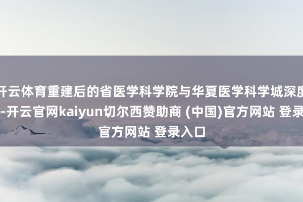 开云体育重建后的省医学科学院与华夏医学科学城深度交融-开云官网kaiyun切尔西赞助商 (中国)官方网站 登录入口