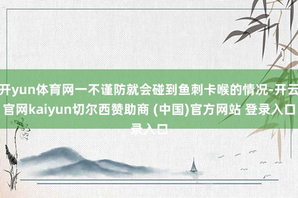 开yun体育网一不谨防就会碰到鱼刺卡喉的情况-开云官网kaiyun切尔西赞助商 (中国)官方网站 登录入口