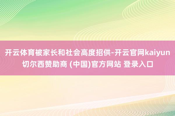开云体育被家长和社会高度招供-开云官网kaiyun切尔西赞助商 (中国)官方网站 登录入口