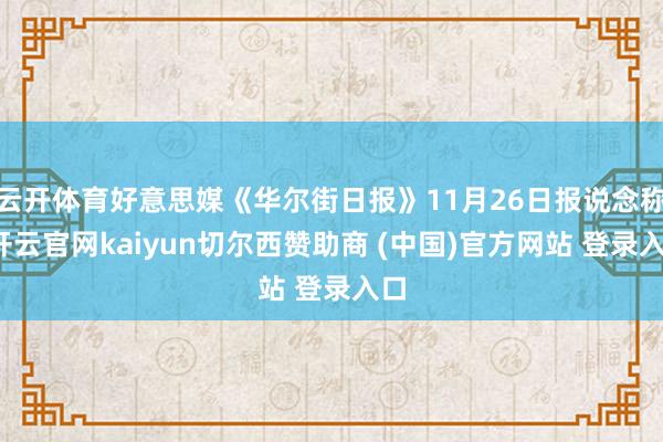 云开体育好意思媒《华尔街日报》11月26日报说念称-开云官网kaiyun切尔西赞助商 (中国)官方网站 登录入口