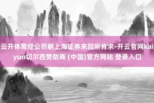 云开体育经公司朝上海证券来回所肯求-开云官网kaiyun切尔西赞助商 (中国)官方网站 登录入口