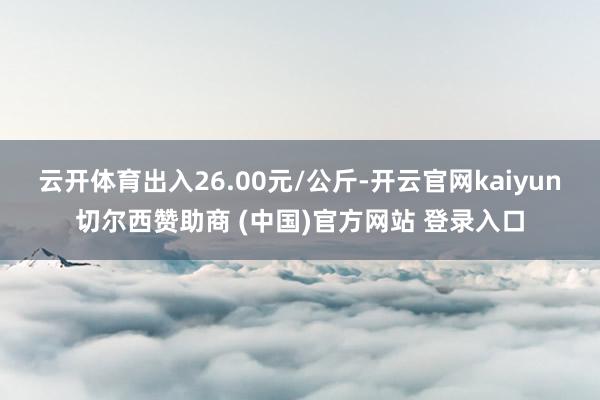 云开体育出入26.00元/公斤-开云官网kaiyun切尔西赞助商 (中国)官方网站 登录入口