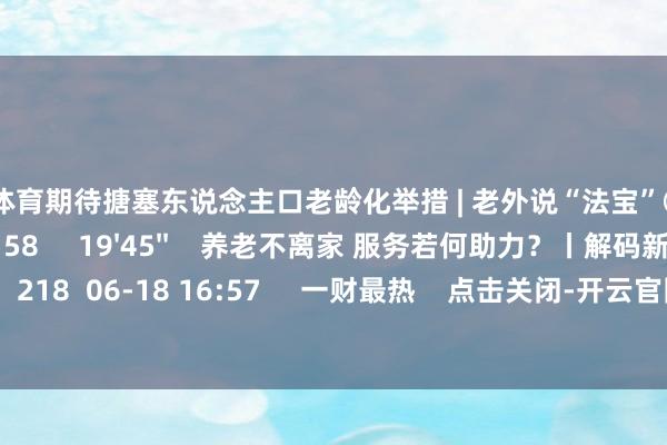 云开体育期待搪塞东说念主口老龄化举措 | 老外说“法宝”⑦    0  08-15 09:58     19'45''    养老不离家 服务若何助力？丨解码新金融    218  06-18 16:57     一财最热    点击关闭-开云官网kaiyun切尔西赞助商 (中国)官方网站 登录入口