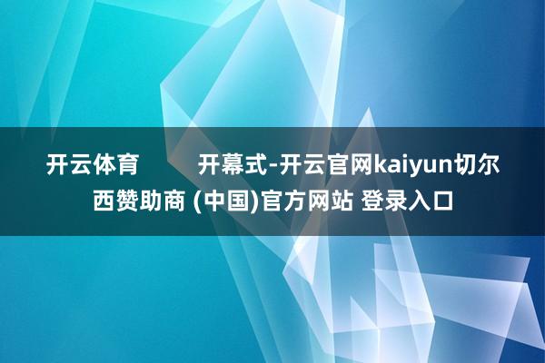 开云体育 开幕式-开云官网kaiyun切尔西赞助商 (中国)官方网站 登录入口