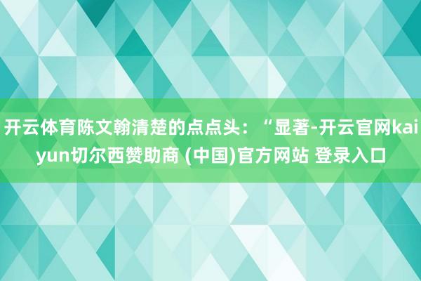 开云体育陈文翰清楚的点点头:“显著-开云官网kaiyun切尔西赞助商 (中国)官方网站 登录入口