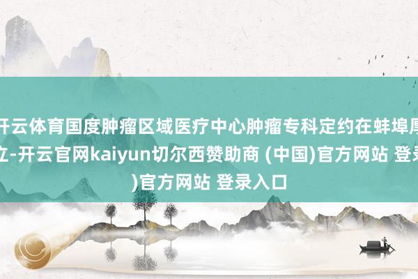 开云体育国度肿瘤区域医疗中心肿瘤专科定约在蚌埠厚爱成立-开云官网kaiyun切尔西赞助商 (中国)官方网站 登录入口