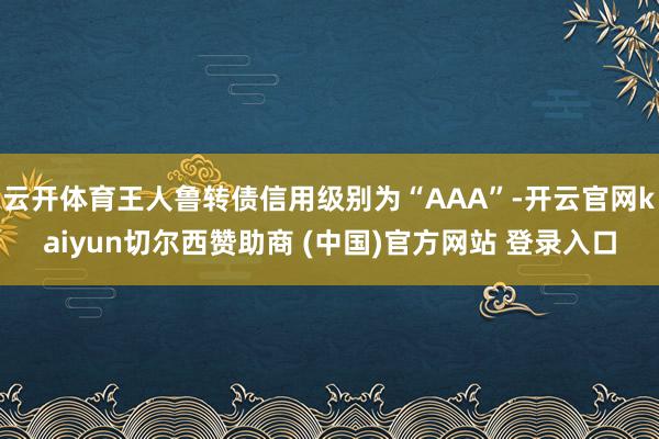 云开体育王人鲁转债信用级别为“AAA”-开云官网kaiyun切尔西赞助商 (中国)官方网站 登录入口