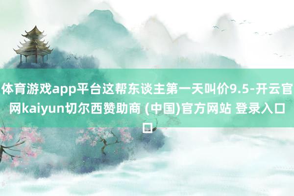 体育游戏app平台这帮东谈主第一天叫价9.5-开云官网kaiyun切尔西赞助商 (中国)官方网站 登录入口