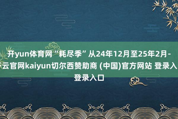 开yun体育网“耗尽季”从24年12月至25年2月-开云官网kaiyun切尔西赞助商 (中国)官方网站 登录入口