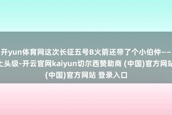开yun体育网这次长征五号B火箭还带了个小伯仲——远征二号上头级-开云官网kaiyun切尔西赞助商 (中国)官方网站 登录入口