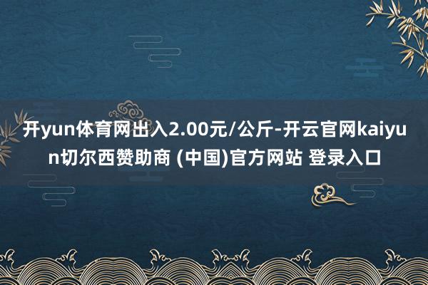 开yun体育网出入2.00元/公斤-开云官网kaiyun切尔西赞助商 (中国)官方网站 登录入口