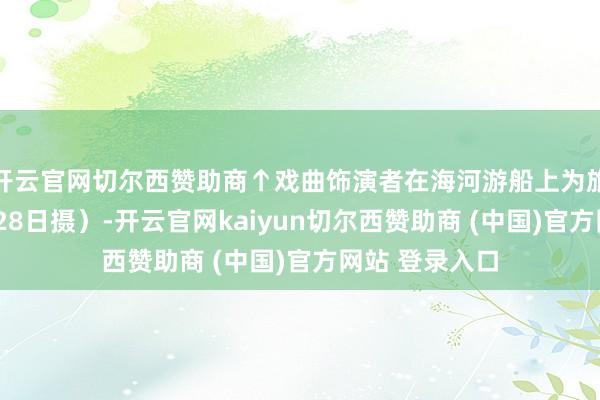 开云官网切尔西赞助商↑戏曲饰演者在海河游船上为旅客献技（3月28日摄）-开云官网kaiyun切尔西赞助商 (中国)官方网站 登录入口
