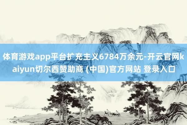 体育游戏app平台扩充主义6784万余元-开云官网kaiyun切尔西赞助商 (中国)官方网站 登录入口