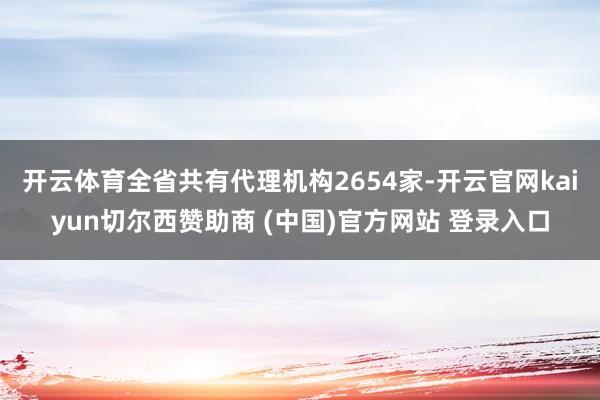 开云体育全省共有代理机构2654家-开云官网kaiyun切尔西赞助商 (中国)官方网站 登录入口