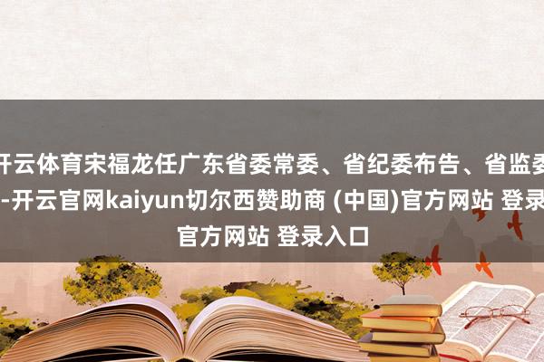 开云体育宋福龙任广东省委常委、省纪委布告、省监委主任-开云官网kaiyun切尔西赞助商 (中国)官方网站 登录入口