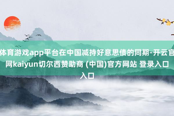 体育游戏app平台在中国减持好意思债的同期-开云官网kaiyun切尔西赞助商 (中国)官方网站 登录入口