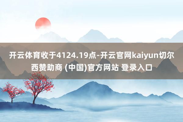 开云体育收于4124.19点-开云官网kaiyun切尔西赞助商 (中国)官方网站 登录入口