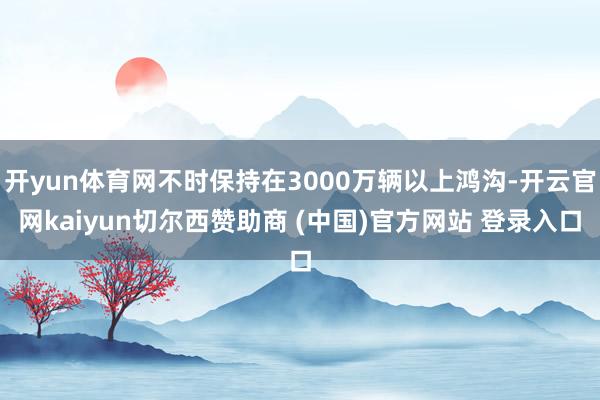 开yun体育网不时保持在3000万辆以上鸿沟-开云官网kaiyun切尔西赞助商 (中国)官方网站 登录入口