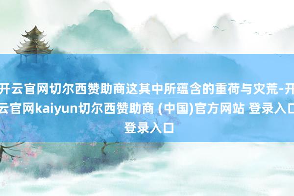 开云官网切尔西赞助商这其中所蕴含的重荷与灾荒-开云官网kaiyun切尔西赞助商 (中国)官方网站 登录入口
