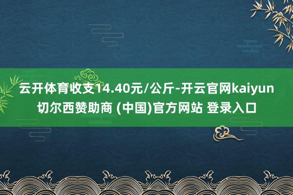 云开体育收支14.40元/公斤-开云官网kaiyun切尔西赞助商 (中国)官方网站 登录入口
