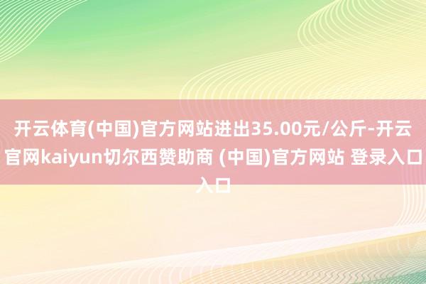 开云体育(中国)官方网站进出35.00元/公斤-开云官网kaiyun切尔西赞助商 (中国)官方网站 登录入口
