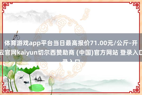体育游戏app平台当日最高报价71.00元/公斤-开云官网kaiyun切尔西赞助商 (中国)官方网站 登录入口