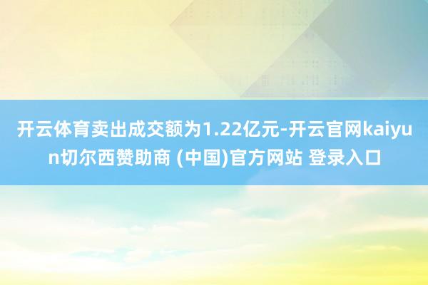 开云体育卖出成交额为1.22亿元-开云官网kaiyun切尔西赞助商 (中国)官方网站 登录入口