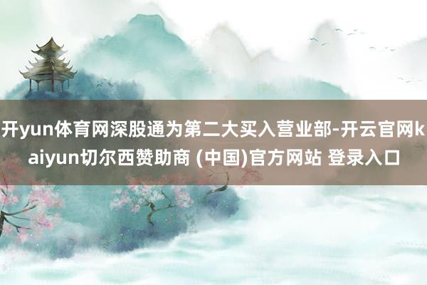 开yun体育网深股通为第二大买入营业部-开云官网kaiyun切尔西赞助商 (中国)官方网站 登录入口