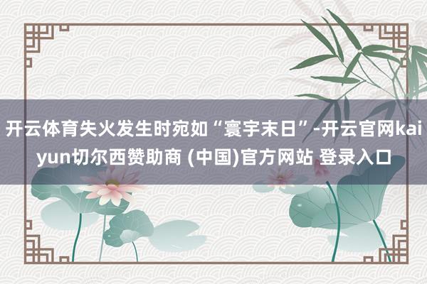 开云体育失火发生时宛如“寰宇末日”-开云官网kaiyun切尔西赞助商 (中国)官方网站 登录入口