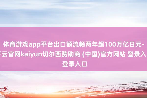 体育游戏app平台出口额流畅两年超100万亿日元-开云官网kaiyun切尔西赞助商 (中国)官方网站 登录入口