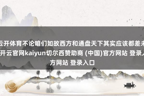 云开体育不论咱们如故西方和通盘天下其实应该都差未几-开云官网kaiyun切尔西赞助商 (中国)官方网站 登录入口