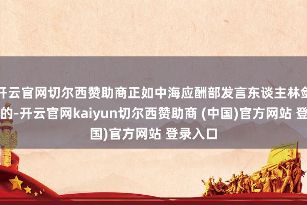 开云官网切尔西赞助商正如中海应酬部发言东谈主林剑所提到的-开云官网kaiyun切尔西赞助商 (中国)官方网站 登录入口
