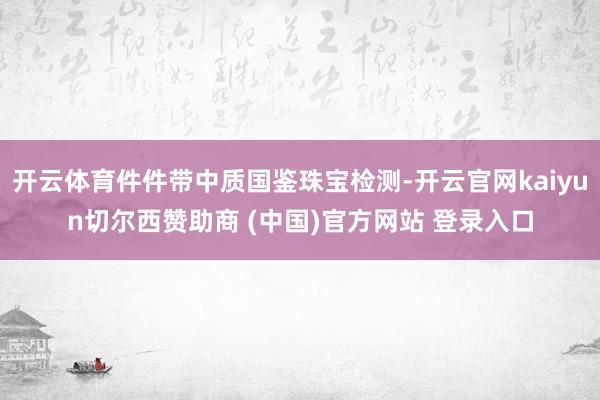 开云体育件件带中质国鉴珠宝检测-开云官网kaiyun切尔西赞助商 (中国)官方网站 登录入口