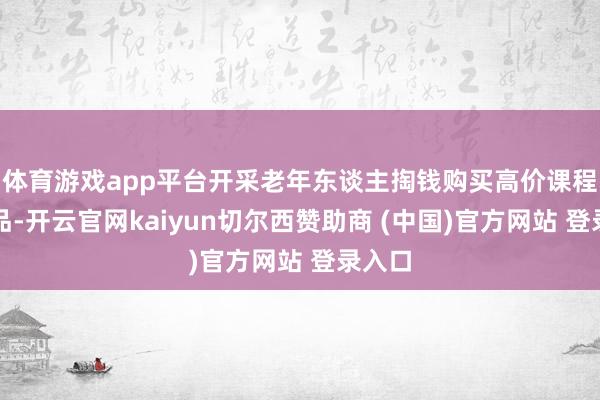 体育游戏app平台开采老年东谈主掏钱购买高价课程和商品-开云官网kaiyun切尔西赞助商 (中国)官方网站 登录入口