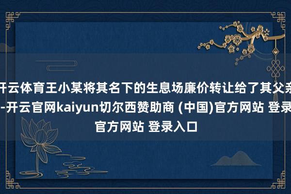 开云体育王小某将其名下的生息场廉价转让给了其父亲王某-开云官网kaiyun切尔西赞助商 (中国)官方网站 登录入口