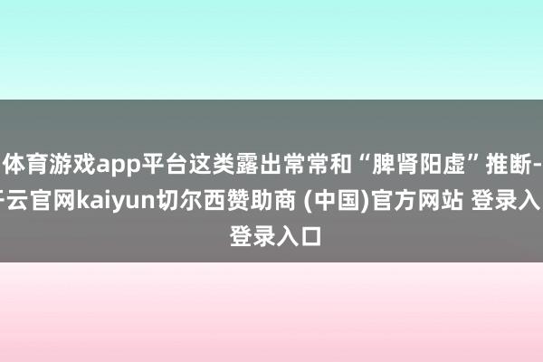 体育游戏app平台这类露出常常和“脾肾阳虚”推断-开云官网kaiyun切尔西赞助商 (中国)官方网站 登录入口