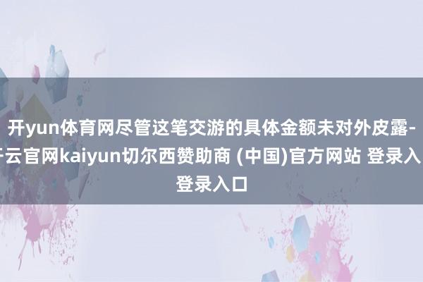 开yun体育网 尽管这笔交游的具体金额未对外皮露-开云官网kaiyun切尔西赞助商 (中国)官方网站 登录入口