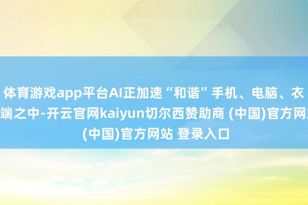体育游戏app平台AI正加速“和谐”手机、电脑、衣裳设备等末端之中-开云官网kaiyun切尔西赞助商 (中国)官方网站 登录入口